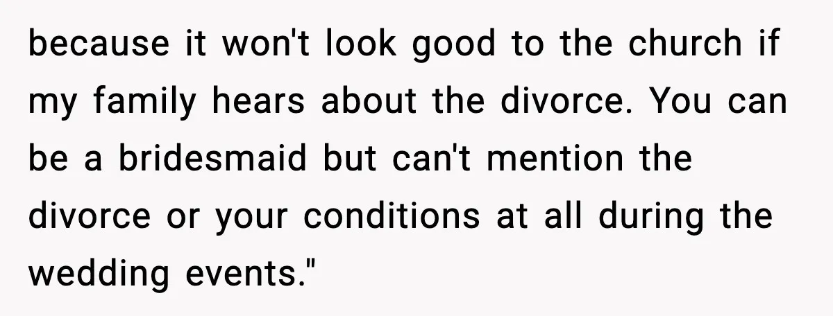 because it won't look good to the church if my family hears about the divorce. You can be a bridesmaid but can't mention the divorce or your conditions at all...