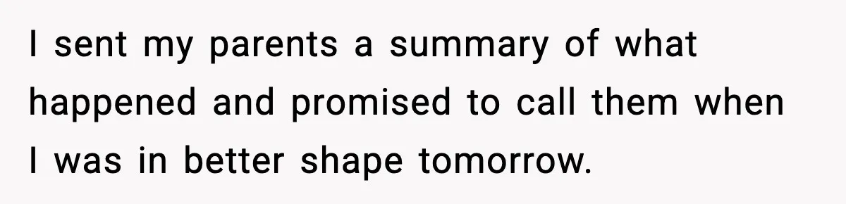 I sent my parents a summary of what happened and promised to call them when I was in better shape tomorrow.