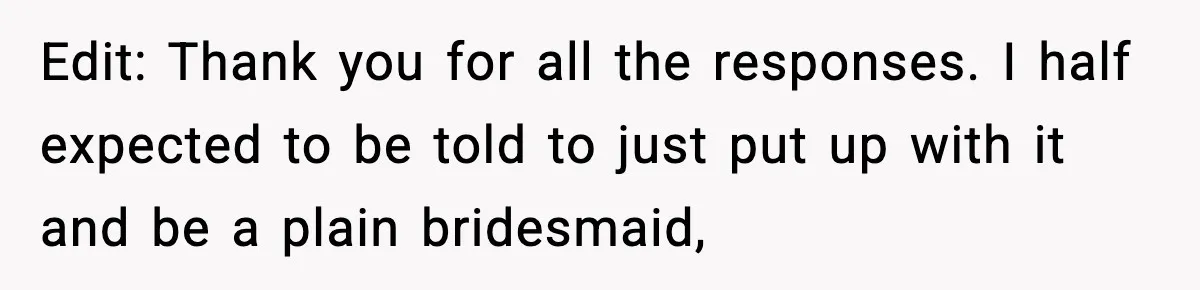 Edit: Thank you for all the responses. I half expected to be told to just put up with it and be a plain bridesmaid,