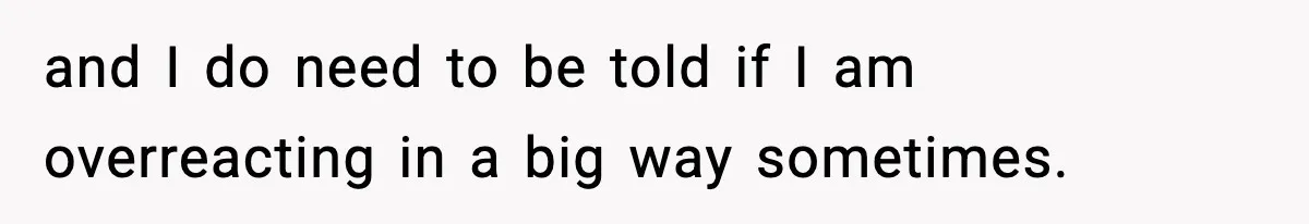 and I do need to be told if I am overreacting in a big way sometimes.