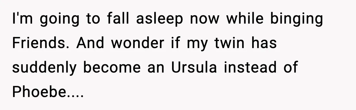 I'm going to fall asleep now while binging Friends. And wonder if my twin has suddenly become an Ursula instead of Phoebe....