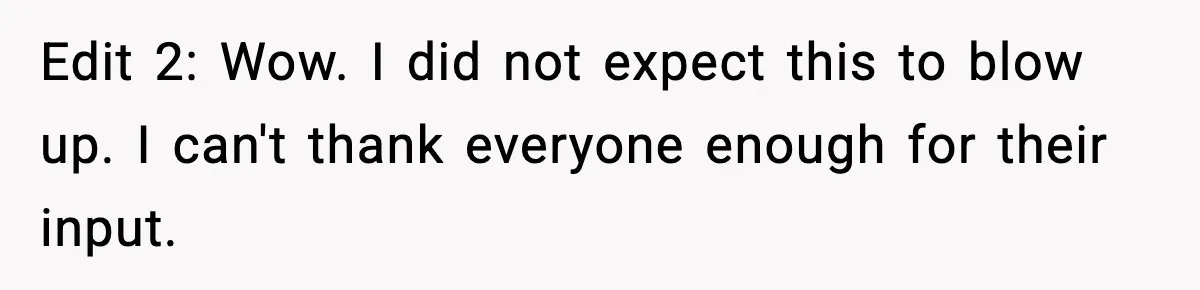 Edit 2: Wow. I did not expect this to blow up. I can't thank everyone enough for their input.