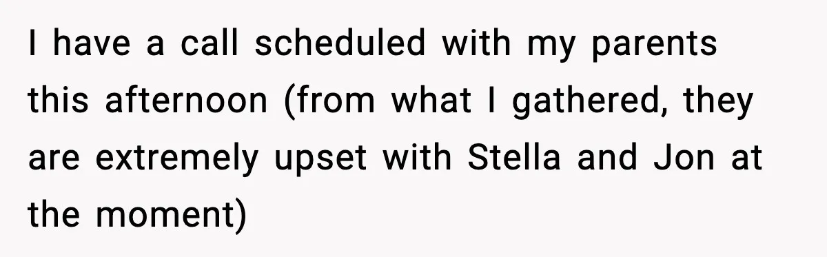 I have a call scheduled with my parents this afternoon (from what I gathered, they are extremely upset with Stella and Jon at the moment)