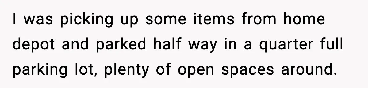 I was picking up some items from home depot and parked half way in a quarter full parking lot, plenty of open spaces around.