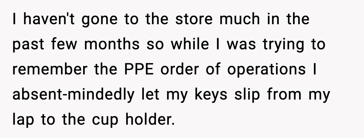 I haven't gone to the store much in the past few months so while I was trying to remember the PPE order of operations I absent-mindedly let my keys slip...