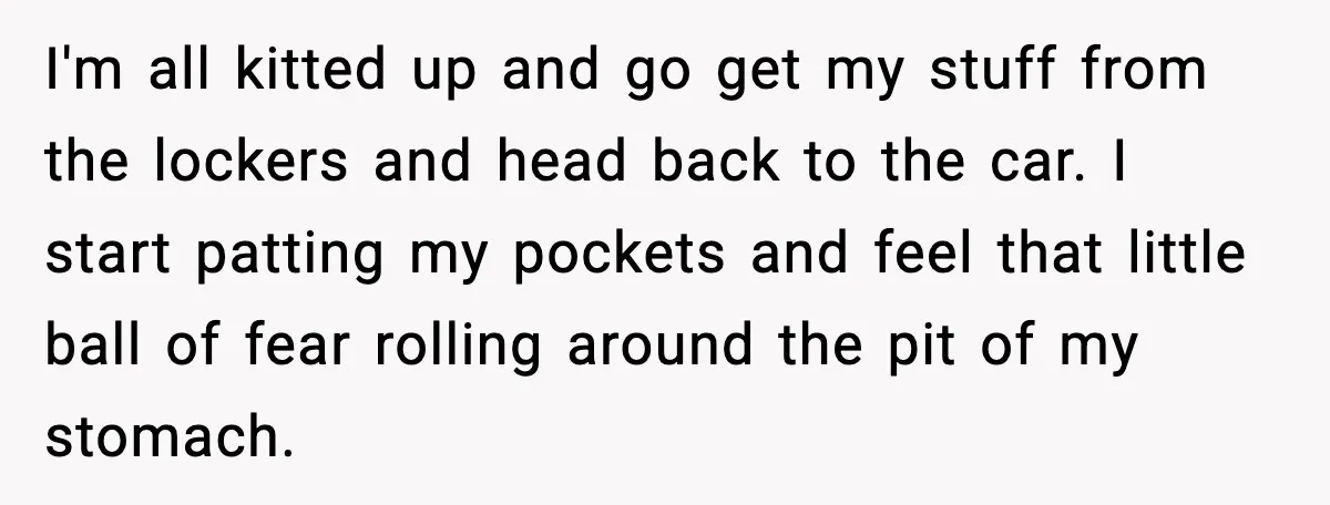 I'm all kitted up and go get my stuff from the lockers and head back to the car. I start patting my pockets and feel that little ball of fear...