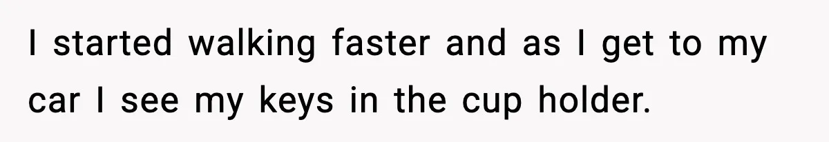 I started walking faster and as I get to my car I see my keys in the cup holder.