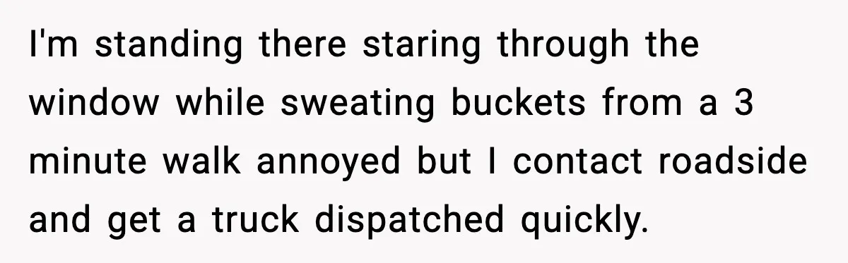 I'm standing there staring through the window while sweating buckets from a 3 minute walk annoyed but I contact roadside and get a truck dispatched quickly.