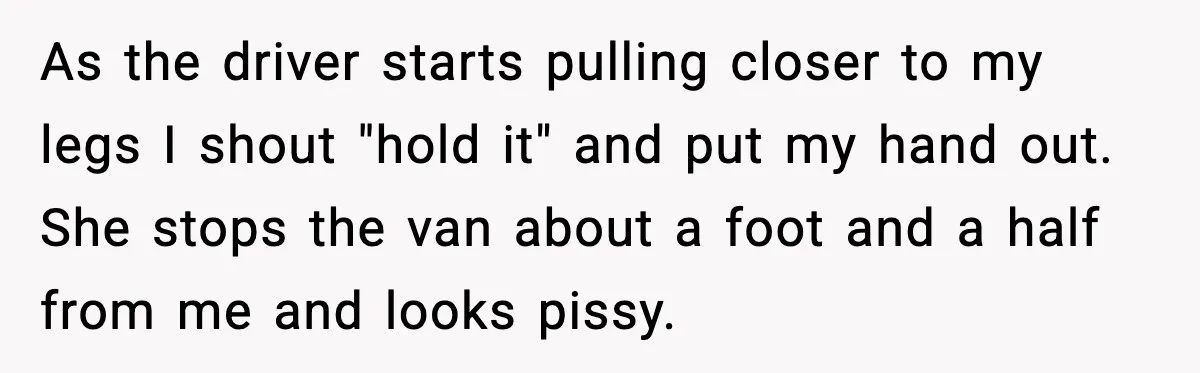 As the driver starts pulling closer to my legs I shout "hold it" and put my hand out. She stops the van about a foot and a half from me...