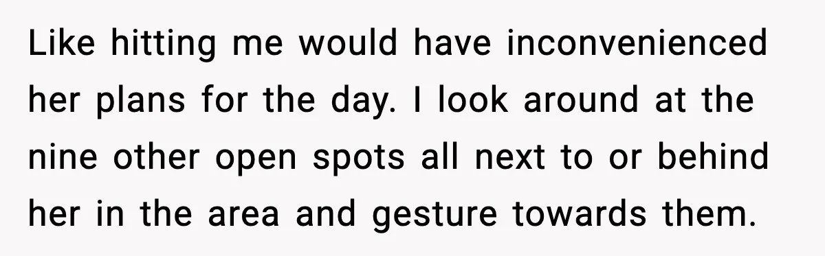 Like hitting me would have inconvenienced her plans for the day. I look around at the nine other open spots all next to or behind her in the area and...