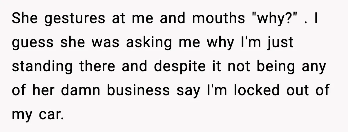 She gestures at me and mouths "why?" . I guess she was asking me why I'm just standing there and despite it not being any of her damn business say...