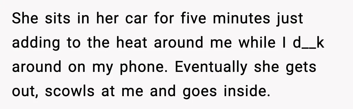 She sits in her car for five minutes just adding to the heat around me while I d__k around on my phone. Eventually she gets out, scowls at me and...
