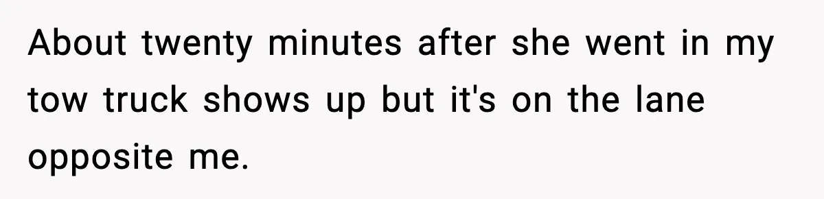 About twenty minutes after she went in my tow truck shows up but it's on the lane opposite me.