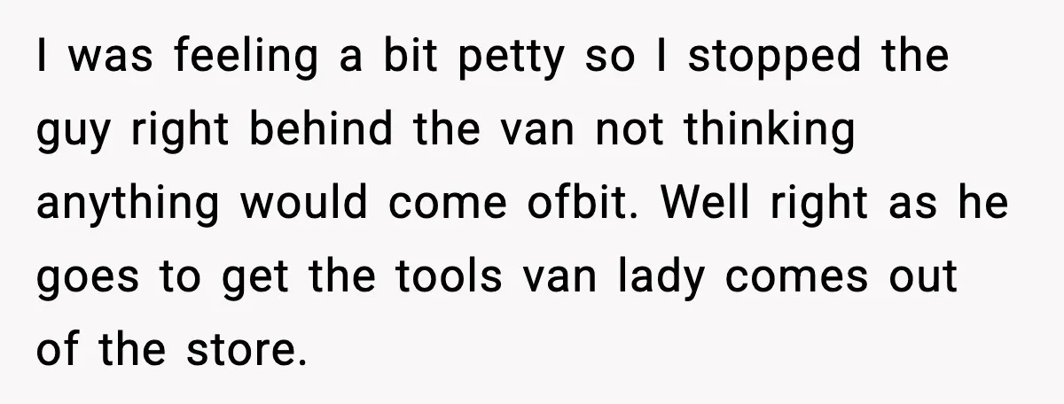I was feeling a bit petty so I stopped the guy right behind the van not thinking anything would come ofbit. Well right as he goes to get the tools...