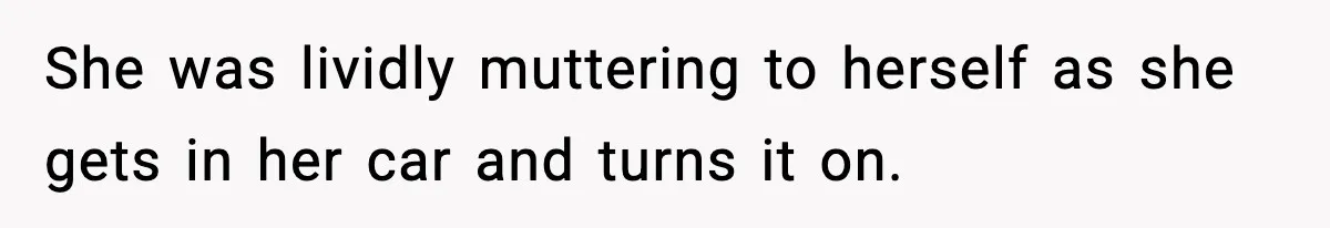 She was lividly muttering to herself as she gets in her car and turns it on.