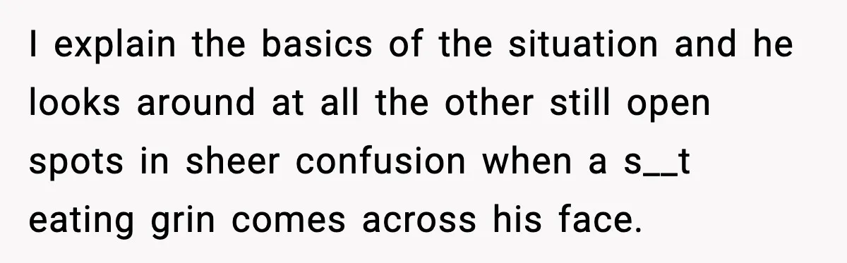 I explain the basics of the situation and he looks around at all the other still open spots in sheer confusion when a s__t eating grin comes across his face.