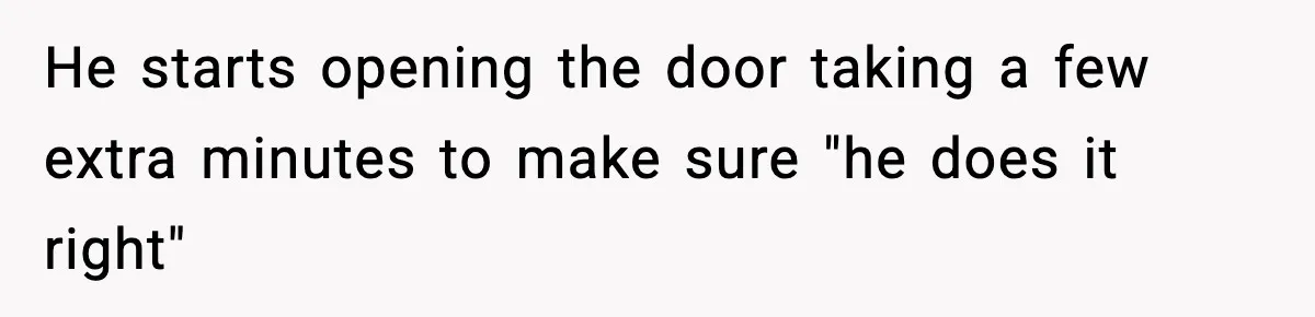 He starts opening the door taking a few extra minutes to make sure "he does it right"