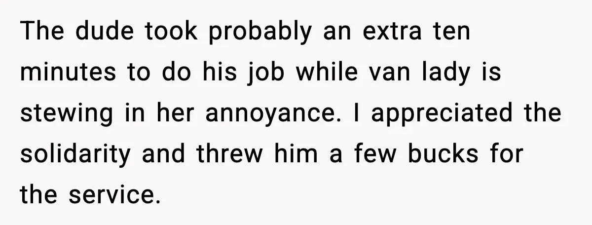 The dude took probably an extra ten minutes to do his job while van lady is stewing in her annoyance. I appreciated the solidarity and threw him a few bucks...
