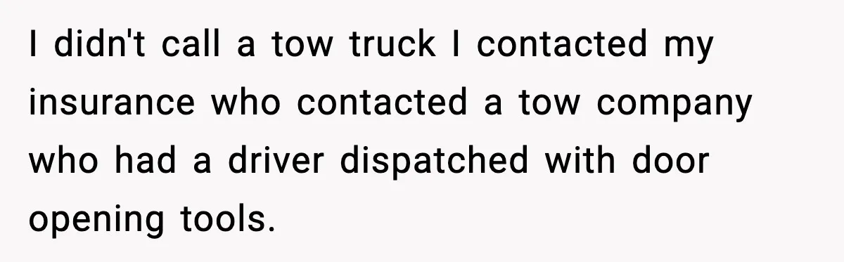 I didn't call a tow truck I contacted my insurance who contacted a tow company who had a driver dispatched with door opening tools.