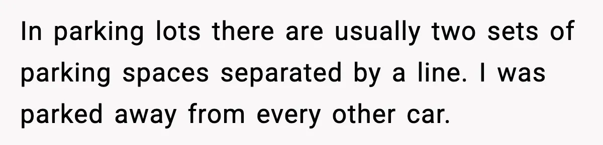In parking lots there are usually two sets of parking spaces separated by a line. I was parked away from every other car.