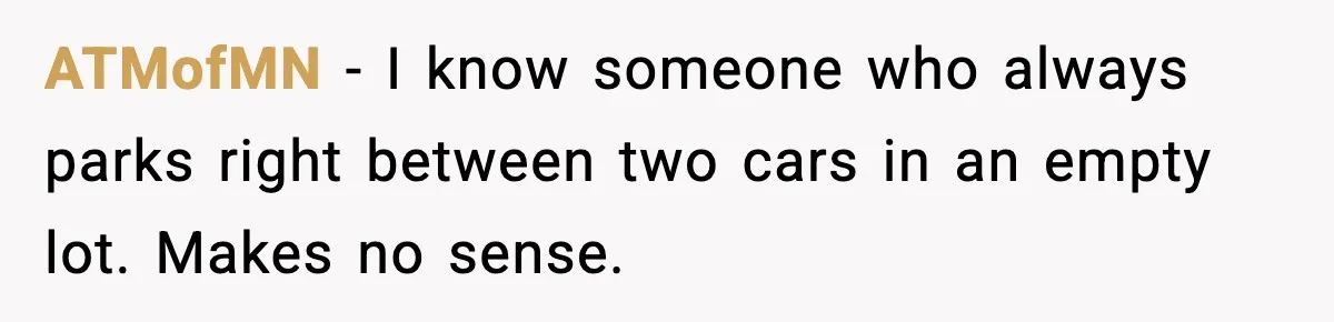 ATMofMN - I know someone who always parks right between two cars in an empty lot. Makes no sense.
