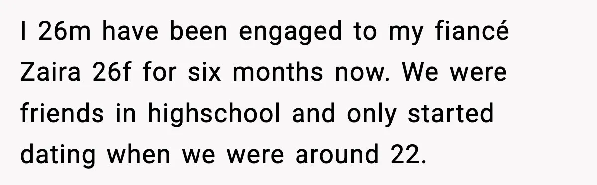 I 26m have been engaged to my fiancé Zaira 26f for six months now. We were friends in highschool and only started dating when we were around 22.