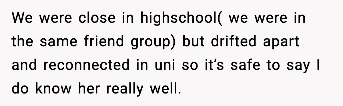 We were close in highschool( we were in the same friend group) but drifted apart and reconnected in uni so it’s safe to say I do know her really well.