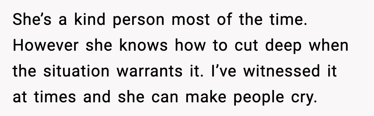 She’s a kind person most of the time. However she knows how to cut deep when the situation warrants it. I’ve witnessed it at times and she can make people...