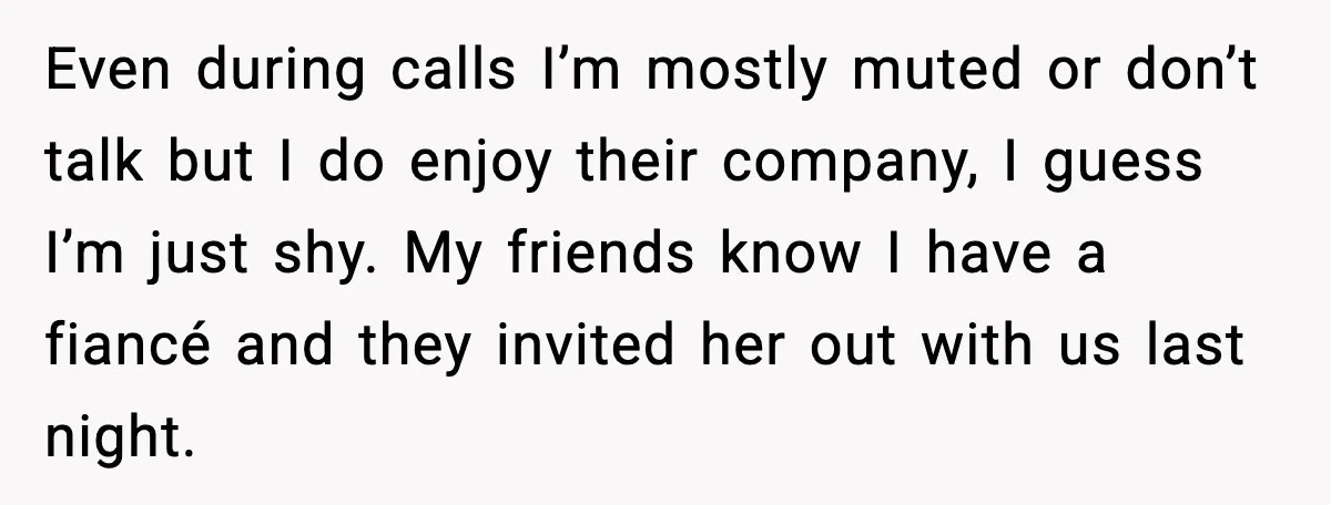 Even during calls I’m mostly muted or don’t talk but I do enjoy their company, I guess I’m just shy. My friends know I have a fiancé and they invited...