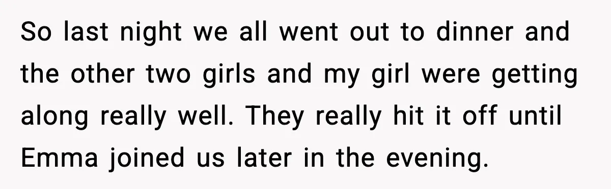 So last night we all went out to dinner and the other two girls and my girl were getting along really well. They really hit it off until Emma joined...