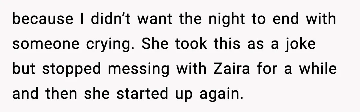 because I didn’t want the night to end with someone crying. She took this as a joke but stopped messing with Zaira for a while and then she started up...