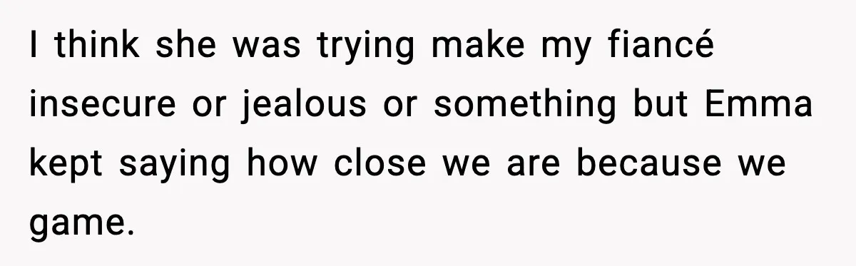 I think she was trying make my fiancé insecure or jealous or something but Emma kept saying how close we are because we game.