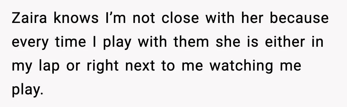 Zaira knows I’m not close with her because every time I play with them she is either in my lap or right next to me watching me play.