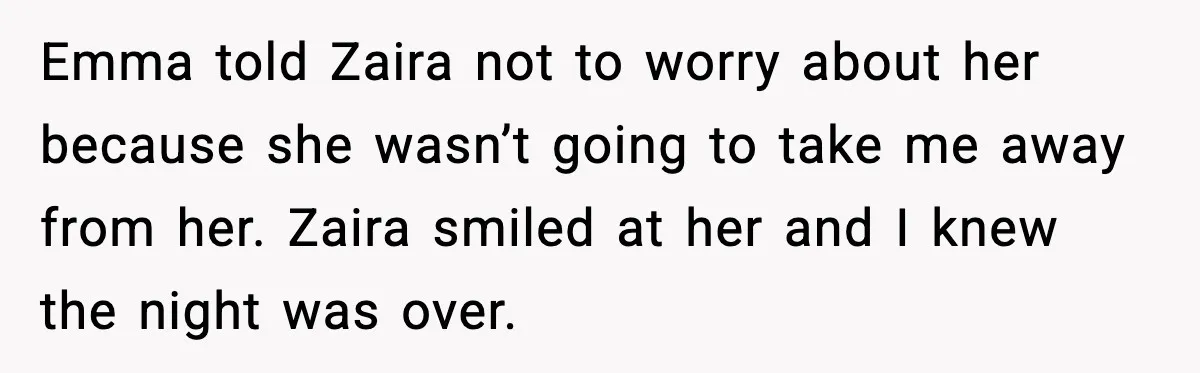 Emma told Zaira not to worry about her because she wasn’t going to take me away from her. Zaira smiled at her and I knew the night was over.