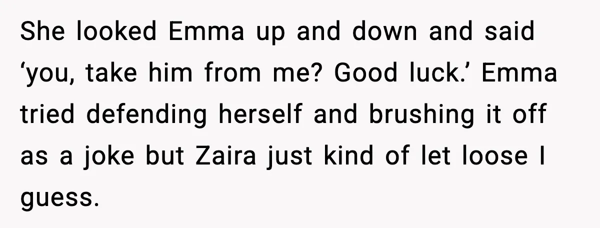 She looked Emma up and down and said ‘you, take him from me? Good luck.’ Emma tried defending herself and brushing it off as a joke but Zaira just kind...