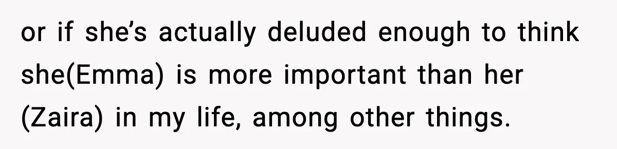 or if she’s actually deluded enough to think she(Emma) is more important than her (Zaira) in my life, among other things.