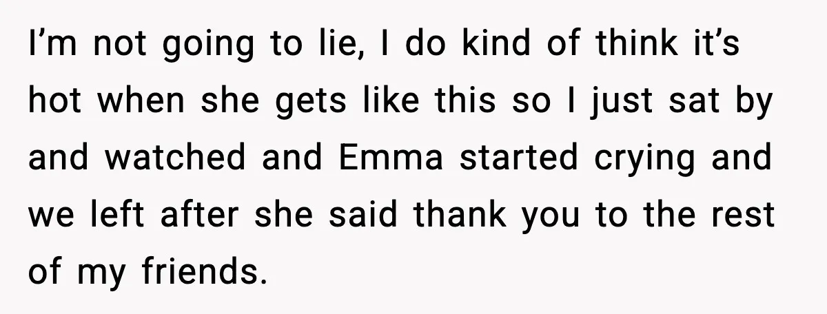 I’m not going to lie, I do kind of think it’s hot when she gets like this so I just sat by and watched and Emma started crying and we...
