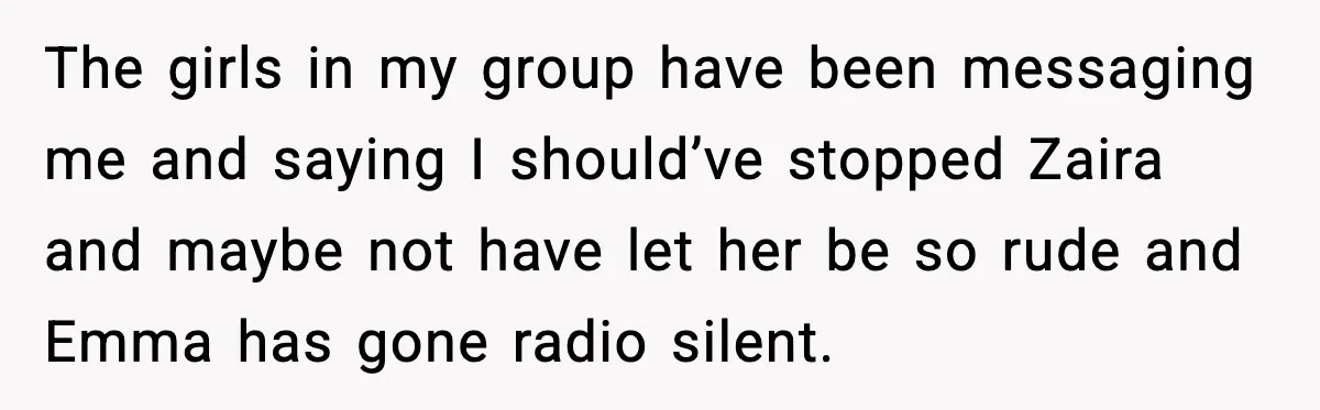 The girls in my group have been messaging me and saying I should’ve stopped Zaira and maybe not have let her be so rude and Emma has gone radio silent.