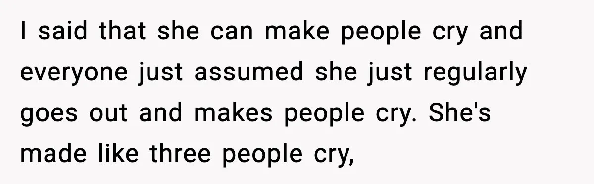 I said that she can make people cry and everyone just assumed she just regularly goes out and makes people cry. She's made like three people cry,