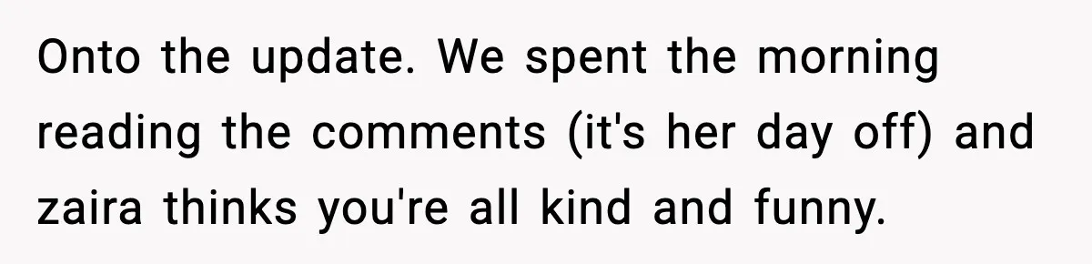 Onto the update. We spent the morning reading the comments (it's her day off) and zaira thinks you're all kind and funny.