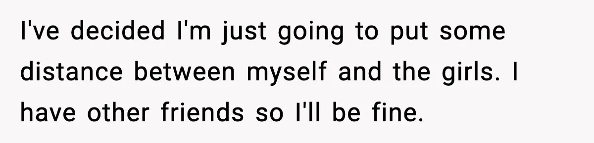I've decided I'm just going to put some distance between myself and the girls. I have other friends so I'll be fine.