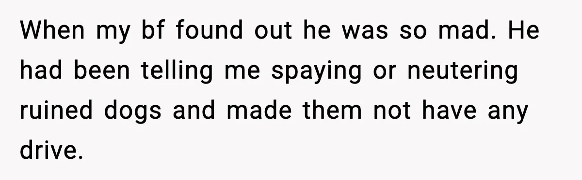 “He Did WHAT to My Dog?” Secret Breeding Sparks Breakup Decision When my bf found out he was so mad. He had been telling me spaying or neutering ruined dogs and made them not have any drive.