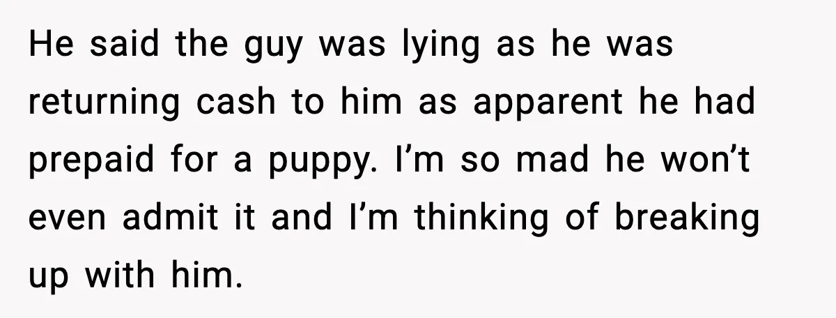 “He Did WHAT to My Dog?” Secret Breeding Sparks Breakup Decision He said the guy was lying as he was returning cash to him as apparent he had prepaid for a puppy. I’m so mad he won’t even admit it and...