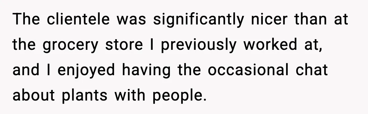 The clientele was significantly nicer than at the grocery store I previously worked at, and I enjoyed having the occasional chat about plants with people.