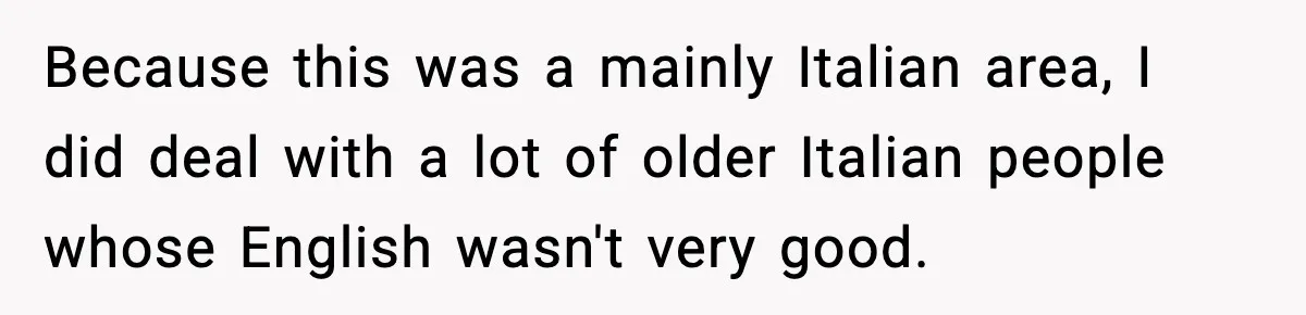 Because this was a mainly Italian area, I did deal with a lot of older Italian people whose English wasn't very good.