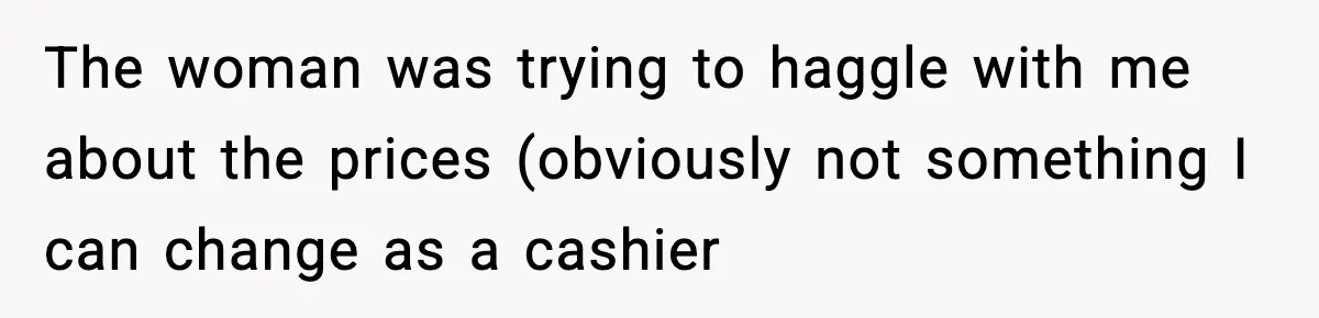 The woman was trying to haggle with me about the prices (obviously not something I can change as a cashier