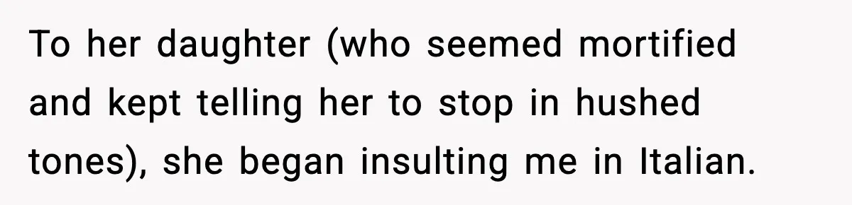 To her daughter (who seemed mortified and kept telling her to stop in hushed tones), she began insulting me in Italian.