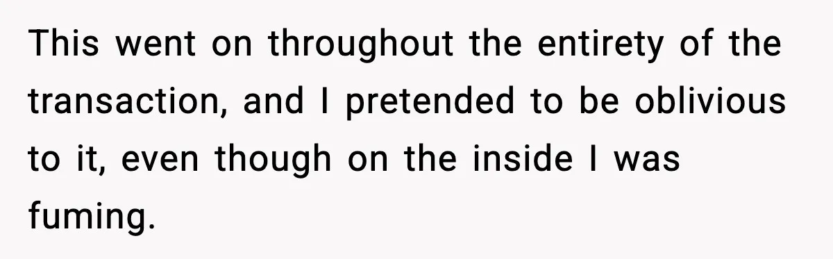 This went on throughout the entirety of the transaction, and I pretended to be oblivious to it, even though on the inside I was fuming.
