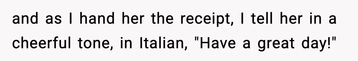 and as I hand her the receipt, I tell her in a cheerful tone, in Italian, "Have a great day!"
