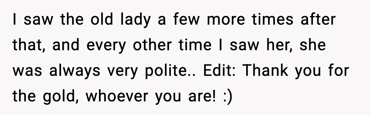 I saw the old lady a few more times after that, and every other time I saw her, she was always very polite.. Edit: Thank you for the gold, whoever...